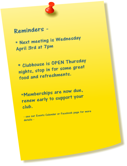 Reminders -  * Next meeting is Wednesday April 3rd at 7pm   * Clubhouse is OPEN Thursday nights, stop in for some great food and refreshments.   *Memberships are now due, renew early to support your club.  - see our Events Calendar or Facebook page for more details -