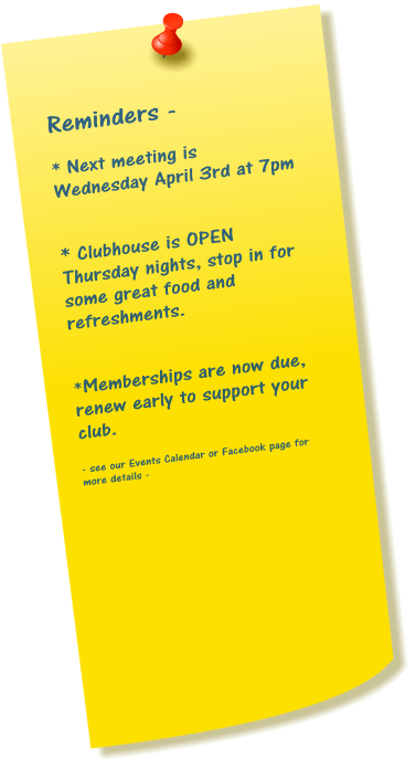 Reminders -  * Next meeting is Wednesday April 3rd at 7pm   * Clubhouse is OPEN Thursday nights, stop in for some great food and refreshments.   *Memberships are now due, renew early to support your club.  - see our Events Calendar or Facebook page for more details -