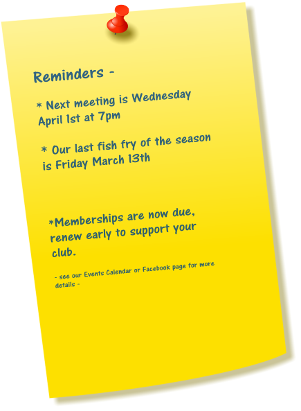 Reminders -  * Next meeting is Wednesday April 1st at 7pm  * Our last fish fry of the season is Friday March 13th    *Memberships are now due, renew early to support your club.  - see our Events Calendar or Facebook page for more details -