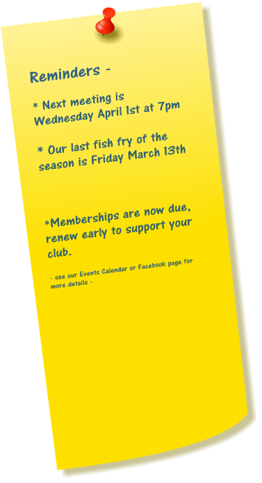 Reminders -  * Next meeting is Wednesday April 1st at 7pm  * Our last fish fry of the season is Friday March 13th    *Memberships are now due, renew early to support your club.  - see our Events Calendar or Facebook page for more details -