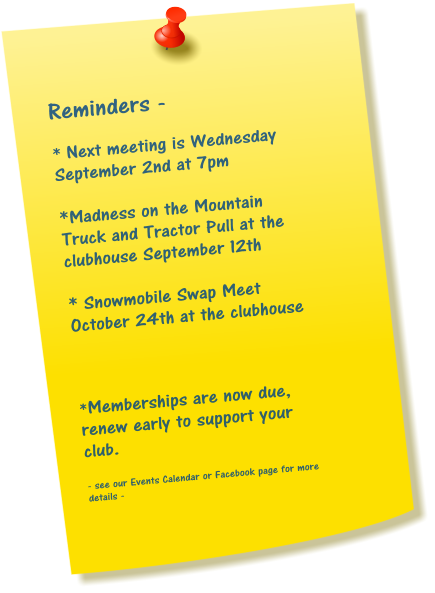 Reminders -  * Next meeting is Wednesday September 2nd at 7pm  *Madness on the Mountain Truck and Tractor Pull at the clubhouse September 12th  * Snowmobile Swap Meet October 24th at the clubhouse    *Memberships are now due, renew early to support your club.  - see our Events Calendar or Facebook page for more details -