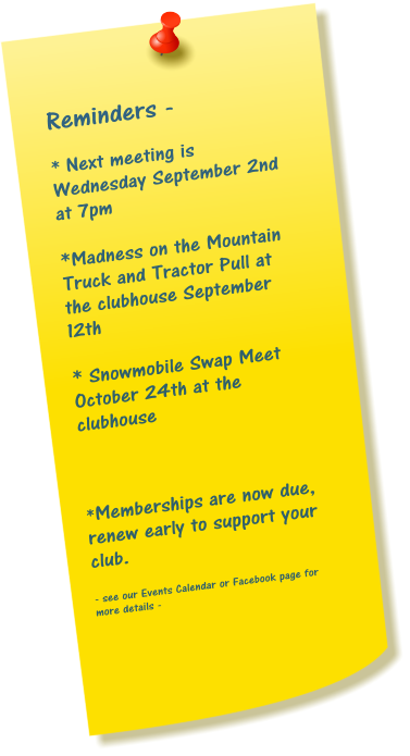 Reminders -  * Next meeting is Wednesday September 2nd at 7pm  *Madness on the Mountain Truck and Tractor Pull at the clubhouse September 12th  * Snowmobile Swap Meet October 24th at the clubhouse    *Memberships are now due, renew early to support your club.  - see our Events Calendar or Facebook page for more details -